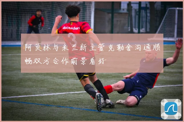 阿莫林与米兰新主管克勒舍沟通顺畅双方合作前景看好