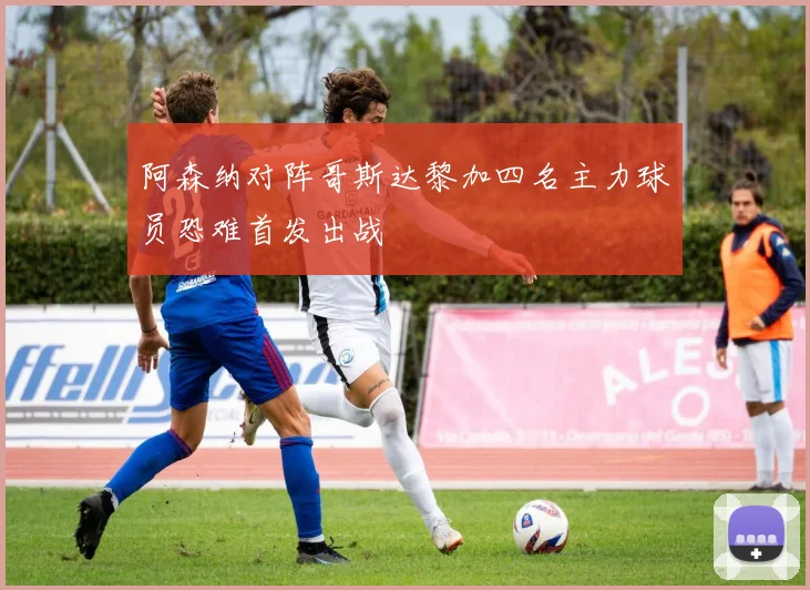 阿森纳对阵哥斯达黎加四名主力球员恐难首发出战